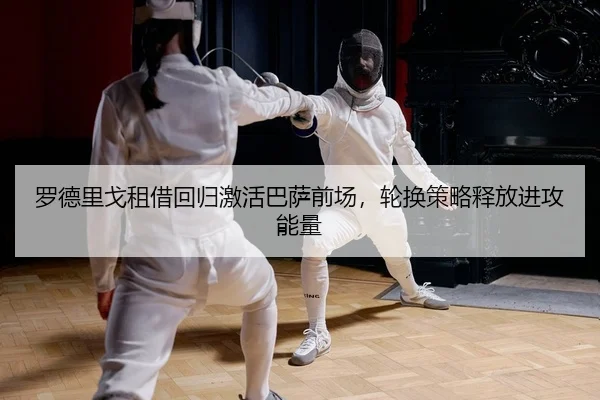 罗德里戈租借回归激活巴萨前场，轮换策略释放进攻能量